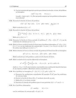 1.11 Problemas 67
b) Usa los resultados del apartado anterior para obtener la soluci´on, si existe, del problema
no homog´eneo
(xy ) + xy = 2x , 0 ≤ x ≤ 1 ,
con y(0) = ﬁnito e y(1) = 0. ¿Por qu´e puedes asegurar que este problema no homog´eneo
tiene soluci´on?
1.12. Encuentra la funci´on de Green del problema
x2
y + xy − 9y = f(x), x ≥ 0, y(0) = ﬁnito, l´ım
x→∞
y(x) = 0.
Halla la soluci´on si f(x) = x2.
1.13. Encuentra la funci´on de Green del problema
d
dx
e−kx
y (x) = f(x), 0 < k < 1, 0 ≤ x, y(0) = 0, y(∞) = ﬁnito.
Halla y(x) si f(x) = e−x.
1.14. Encuentra la funci´on de Green asociada al problema y − k2y = f(x), k2 > 0, con las
condiciones de contorno y(±∞) < ∞.
1.15. Obt´en en forma cerrada la funci´on de Green para el problema inhomog´eneo y −k2y = f(x),
0 ≤ x < ∞, con las condiciones de contorno y(0) = 0, y(∞) < ∞, si (a) k = 0, (b) k = 0.
En ambos casos halla y(x) si f(x) = e−x .
1.16. Halla la funci´on de Green en forma cerrada del problema de Sturm-Liouville no homog´eneo
xy + y = x, 0 ≤ x ≤ 1, y(1) = y (1), y(0) = ﬁnito.
Halla la soluci´on y(x) del problema a partir de esta funci´on de Green.
1.17. Halla la soluci´on de la ecuaci´on diferencial no homog´enea
y + k2
1 +
m
ρ
δ(x) y = F0, −L ≤ x ≤ L, y(−L) = y(L) = 0,
donde m > 0, ρ > 0 y F0 son constantes, expres´andola como combinaci´on lineal de funciones
de un conjunto completo. (Resu´elvase primero el problema 1.6.)
1.18. Sea el problema no homog´eneo y = f(x), 0 ≤ x ≤ L, y(0) = y (L) = 0.
a) Encuentra las autofunciones normalizadas del operador d2/dx2 para las condiciones
de contorno dadas.
b) Escribe la funci´on de Green G(x, x ) mediante desarrollo en serie.
c) Obt´en G(x, x ) en forma cerrada.
d) Encontrar la soluci´on del problema para el caso particular f(x) = x2 con L = 1.
1.19. Sea el problema inhomog´eneo
y = sen(3x) , 0 ≤ x ≤ π ,
con las condiciones de contorno y(0) = 0, y(π) = 0.
 