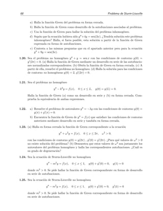 68 Problema de Sturm-Liouville
a) Halla la funci´on Green del problema en forma cerrada.
b) Halla la funci´on de Green como desarrollo de la autofunciones asociadas al problema.
c) Usa la funci´on de Green para hallar la soluci´on del problema inhomog´eneo.
d) Sup´on que la ecuaci´on hubiera sido y +4y = sen(3x). ¿Tendr´ıa soluci´on este problema
inhomog´eneo? Halla, si fuera posible, esta soluci´on a partir de la funci´on de Green
expresada en forma de autofunciones.
e) Contesta a las mismas preguntas que en el apartado anterior pero para la ecuaci´on
y + 9y = sen(3x).
1.20. Sea el problema no homog´eneo y + y = sen x con las condiciones de contorno y(0) =
y (2π) = 0. (a) Halla la funci´on de Green mediante un desarrollo en serie de las autofuncio-
nes normalizadas correspondientes. (b) Obt´en la funci´on de Green en forma cerrada. (c) A
partir de ella, resuelve el problema no homog´eneo. (d) Halla la soluci´on para las condiciones
de contorno no homog´eneas y(0) = 2, y (2π) = 0.
1.21. Sea el problema no homog´eneo
y − k2
y = f(x), 0 ≤ x ≤ L, y(0) = y(L) = 0.
Halla la funci´on de Green (a) como un desarrollo en serie y (b) en forma cerrada. Com-
prueba la equivalencia de ambas expresiones.
1.22. a) Resuelve el problema de autovalores y = −λy con las condiciones de contorno y(0) =
y(π) + y (π) = 0.
b) Encuentra la funci´on de Green de y = f(x) que satisface las condiciones de contorno
anteriores mediante desarrollo en serie y tambi´en en forma cerrada.
1.23. (a) Halla en forma cerrada la funci´on de Green correspondiente a la ecuaci´on
y + ω2
y = f(x), 0 ≤ x ≤ 2π, ω2
> 0,
con las condiciones de contorno y(0) = y(2π) , y (0) = y (2π). ¿Para qu´e valores de ω2 > 0
no existe soluci´on del problema? (b) Demuestra que estos valores de ω2 son justamente los
autovalores del problema homog´eneo y halla las correspondientes autofunciones. ¿Cu´al es
su grado de degeneraci´on?
1.24. Sea la ecuaci´on de Sturm-Liouville no homog´enea
y − m2
y = f(x), 0 ≤ x ≤ 1, y(0) + y (0) = 0, y(1) = 0
donde m2 > 0. Se pide hallar la funci´on de Green correspondiente en forma de desarrollo
en serie de autofunciones.
1.25. Sea la ecuaci´on de Sturm-Liouville no homog´enea
y − m2
y = f(x), 0 ≤ x ≤ 1, y(0) + y (0) = 0, y (1) = 0
donde m2 > 0. Se pide hallar la funci´on de Green correspondiente en forma de desarrollo
en serie de autofunciones.
 