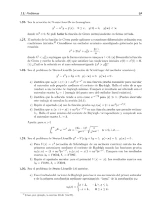 1.11 Problemas 69
1.26. Sea la ecuaci´on de Sturm-Liouville no homog´enea
y − m2
y = f(x), 0 ≤ x, y(1) = 0, y(∞) < ∞
donde m2 > 0. Se pide hallar la funci´on de Green correspondiente en forma cerrada.
1.27. El m´etodo de la funci´on de Green puede aplicarse a ecuaciones diferenciales ordinarias con
condiciones iniciales.37 Consid´erese un oscilador arm´onico amortiguado gobernado por la
ecuaci´on
x + 2λx + ω2
0x =
f(t)
m
,
donde λ2 < ω2
0 y sup´ongase que la fuerza externa es cero para t < 0. (a) Desarrolla la funci´on
de Green y escribe la soluci´on x(t) que satisface las condiciones iniciales x(0) = x (0) = 0.
(b) ¿Cu´al es la soluci´on en el caso sobreamortiguado (λ2 > ω2
0)?
1.28. Sea el problema de Sturm-Liouville (ecuaci´on de Schr¨odinger del oscilador arm´onico):
y − x2
y + λy = 0, y(−∞) = 0, y(∞) = 0 .
a) Justiﬁca que u0(x; α) = (1 + αx2) e−x2
es una funci´on prueba razonable para calcular
el autovalor m´as peque˜no mediante el cociente de Rayleigh. Halla el valor de α que
conduce a un cociente de Rayleigh m´ınimo. Compara el resultado as´ı obtenido con el
autovalor exacto λ0 = 1 (energ´ıa del punto cero del oscilador lineal cu´antico).
b) Justiﬁca que la soluci´on tiende a cero como e−x2/2 para |x| 1. (Puedes ahorrarte
este trabajo si consultas la secci´on 2.6.1).
c) Repite el apartado (a) con la funci´on prueba u0(x; α) = (1 + αx2) e−x2/2.
d) Justiﬁca que u1(x; α) = x(1 + αx2) e−x2/2 es una funci´on prueba que permite estimar
λ1. Halla el valor m´ınimo del cociente de Rayleigh correspondiente y comp´aralo con
el autovalor exacto λ1 = 3.
Ayuda: para a > 0
∞
0
x2n
e−ax2
dx =
(2n − 1)!
2n+1
π
a2n+1
, n = 0, 1, 2, . . .
1.29. Sea el problema de Sturm-Liouville y − V (x)y + λy = 0, y(−∞) = 0, y(∞) = 0 .
a) Para V (x) = x4 (ecuaci´on de Schr¨odinger de un oscilador cu´artico) calcula los dos
primeros autovalores mediante el cociente de Rayleigh usando las funciones prueba
u0(x; α) = (1 + αx2) e−x2
, u1(x; α) = x(1 + αx2) e−x2
. Compara con los resultados
exactos λ0 = 1 0604, λ1 = 2 7997.
b) Repite el apartado anterior para el potencial V (x) = |x|. Los resultados exactos son
λ0 = 1 0188, λ1 = 2 3381.
1.30. Sea el problema de Sturm-Liouville 1.6 anterior.
a) Usa el m´etodo del cociente de Rayleigh para hacer una estimaci´on del primer autovalor
y de la primera autofunci´on mediante aproximaci´on “lineal” de la autofunci´on ψ0:
u0(x) =
x + L, −L ≤ x ≤ 0,
−x + L, 0 ≤ x ≤ L.
37
V´ease, por ejemplo, la secci´on 4.6 de [Mar75].
 