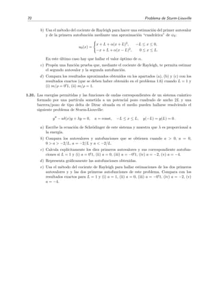 70 Problema de Sturm-Liouville
b) Usa el m´etodo del cociente de Rayleigh para hacer una estimaci´on del primer autovalor
y de la primera autofunci´on mediante una aproximaci´on “cuadr´atica” de ψ0:
u0(x) =
x + L + α(x + L)2, −L ≤ x ≤ 0,
−x + L + α(x − L)2, 0 ≤ x ≤ L.
En este ´ultimo caso hay que hallar el valor ´optimo de α.
c) Prop´on una funci´on prueba que, mediante el cociente de Rayleigh, te permita estimar
el segundo autovalor y la segunda autofunci´on.
d) Compara los resultados aproximados obtenidos en los apartados (a), (b) y (c) con los
resultados exactos (que se deben haber obtenido en el problema 1.6) cuando L = 1 y
(i) m/ρ = 0 1, (ii) m/ρ = 1.
1.31. Las energ´ıas permitidas y las funciones de ondas correspondientes de un sistema cu´antico
formado por una part´ıcula sometida a un potencial pozo cuadrado de ancho 2L y una
barrera/pozo de tipo delta de Dirac situada en el medio pueden hallarse resolviendo el
siguiente problema de Sturm-Liouville:
y − aδ(x)y + λy = 0, a = const, −L ≤ x ≤ L, y(−L) = y(L) = 0 .
a) Escribe la ecuaci´on de Schr¨odinger de este sistema y muestra que λ es proporcional a
la energ´ıa.
b) Compara los autovalores y autofunciones que se obtienen cuando a > 0, a = 0,
0 > a > −2/L, a = −2/L y a < −2/L.
c) Calcula expl´ıcitamente los diez primeros autovalores y sus correspondiente autofun-
ciones si L = 1 y (i) a = 0 1, (ii) a = 0, (iii) a = −0 1, (iv) a = −2, (v) a = −4.
d) Representa gr´aﬁcamente las autofunciones obtenidas.
e) Usa el m´etodo del cociente de Rayleigh para hallar estimaciones de los dos primeros
autovalores y y las dos primeras autofunciones de este problema. Compara con los
resultados exactos para L = 1 y (i) a = 1, (ii) a = 0, (iii) a = −0 1, (iv) a = −2, (v)
a = −4.
 