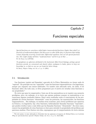 Cap´ıtulo 2
Funciones especiales
Special functions are sometimes called higher transcendental functions (higher than what?) or
functions of mathematical physics (but they occur in other ﬁelds also) or functions that satisfy
certain frequently occurring second-order diﬀerential equations (but not all special functions
do). One might simply call them “useful functions” and let it go at that . . .
W. H. Press et al. [PFT93]
To paraphrase an aphorism attributed to the biochemist Albert Szent-Gy¨orgyi, perhaps special
functions provide an economical and shared culture analogous to books: places to keep our
knowledge in, so that we can use our heads for better things.
M. Berry, Physics Today, vol. 54, n. 5, p. 11 (2001)
2.1. Introducci´on
Las funciones (quiz´as mal llamadas) especiales de la F´ısica Matem´atica no tienen nada de
“especial”. En principio son tan “especiales” como las funciones trigonom´etricas o los logaritmos,
aunque por supuesto son menos habituales. Un nombre m´as adecuado ser´ıa, sin duda, el de
funciones ´utiles. En todo caso, es l´ıcito preguntarse por el motivo de estudiar estas funciones y
sus propiedades.1
Es cierto que para la comprensi´on y buen uso de las matem´aticas no se requiere una memoria
prodigiosa, pero, sin embargo, s´ı es cierto que apenas podemos avanzar en matem´aticas si no
conocemos algunos resultados b´asicos. Entre estos resultados est´an el conocimiento de las pro-
piedades de ciertas funciones “elementales” como las potencias, las exponenciales, las funciones
trigonom´etricas. . . Sin embargo, en muchas otras ocasiones, para ciertos problemas que aparecen
en Ciencia y en Ingenier´ıa, hay otras funciones, habitualmente llamadas funciones “especiales”,
que pueden resultar tanto o m´as ´utiles que las llamadas funciones “elementales”. En estos casos,
conocer las propiedades de estas funciones es clave para entender la propiedades del problema que
queremos analizar. Para ilustrar esta idea, supongamos que el comportamiento de cierto sistema
1
En este punto, es muy adecuado (y divertido) leer las opiniones al respecto de Michael Berry en el art´ıculo
Why are special functions special?, Physics Today, vol. 54, n. 5, p. 11, Abril 2001.
 