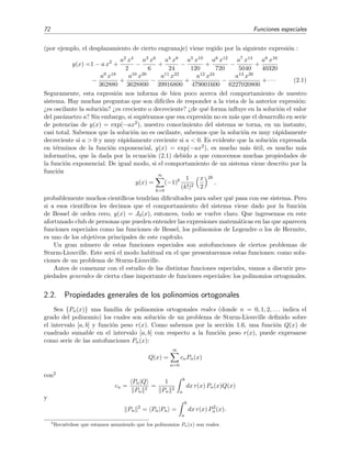 72 Funciones especiales
(por ejemplo, el desplazamiento de cierto engranaje) viene regido por la siguiente expresi´on :
y(x) =1 − a x2
+
a2 x4
2
−
a3 x6
6
+
a4 x8
24
−
a5 x10
120
+
a6 x12
720
−
a7 x14
5040
+
a8 x16
40320
−
a9 x18
362880
+
a10 x20
3628800
−
a11 x22
39916800
+
a12 x24
479001600
−
a13 x26
6227020800
+ · · · (2.1)
Seguramente, esta expresi´on nos informa de bien poco acerca del comportamiento de nuestro
sistema. Hay muchas preguntas que son dif´ıciles de responder a la vista de la anterior expresi´on:
¿es oscilante la soluci´on? ¿es creciente o decreciente? ¿de qu´e forma inﬂuye en la soluci´on el valor
del par´ametro a? Sin embargo, si supi´eramos que esa expresi´on no es m´as que el desarrollo en serie
de potencias de y(x) = exp(−ax2), nuestro conocimiento del sistema se torna, en un instante,
casi total. Sabemos que la soluci´on no es oscilante, sabemos que la soluci´on es muy r´apidamente
decreciente si a > 0 y muy r´apidamente creciente si a < 0. Es evidente que la soluci´on expresada
en t´erminos de la funci´on exponencial, y(x) = exp(−ax2), es mucho m´as ´util, es mucho m´as
informativa, que la dada por la ecuaci´on (2.1) debido a que conocemos muchas propiedades de
la funci´on exponencial. De igual modo, si el comportamiento de un sistema viene descrito por la
funci´on
y(x) =
∞
k=0
(−1)k 1
(k!)2
x
2
2k
,
probablemente muchos cient´ıﬁcos tendr´ıan diﬁcultades para saber qu´e pasa con ese sistema. Pero
si a esos cient´ıﬁcos les decimos que el comportamiento del sistema viene dado por la funci´on
de Bessel de orden cero, y(x) = J0(x), entonces, todo se vuelve claro. Que ingresemos en este
afortunado club de personas que pueden entender las expresiones matem´aticas en las que aparecen
funciones especiales como las funciones de Bessel, los polinomios de Legendre o los de Hermite,
es uno de los objetivos principales de este cap´ıtulo.
Un gran n´umero de estas funciones especiales son autofunciones de ciertos problemas de
Sturm-Liouville. Este ser´a el modo habitual en el que presentaremos estas funciones: como solu-
ciones de un problema de Sturm-Liouville.
Antes de comenzar con el estudio de las distintas funciones especiales, vamos a discutir pro-
piedades generales de cierta clase importante de funciones especiales: los polinomios ortogonales.
2.2. Propiedades generales de los polinomios ortogonales
Sea {Pn(x)} una familia de polinomios ortogonales reales (donde n = 0, 1, 2, . . . indica el
grado del polinomio) los cuales son soluci´on de un problema de Sturm-Liouville deﬁnido sobre
el intervalo [a, b] y funci´on peso r(x). Como sabemos por la secci´on 1.6, una funci´on Q(x) de
cuadrado sumable en el intervalo [a, b] con respecto a la funci´on peso r(x), puede expresarse
como serie de las autofunciones Pn(x):
Q(x) =
∞
n=0
cnPn(x)
con2
cn =
Pn|Q
Pn
2
=
1
Pn
2
b
a
dx r(x) Pn(x)Q(x)
y
Pn
2
= Pn|Pn =
b
a
dx r(x) P2
n(x).
2
Recu´erdese que estamos asumiendo que los polinomios Pn(x) son reales.
 