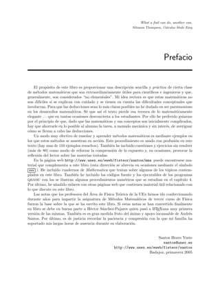 Prefacio
What a fool can do, another can.
Silvanus Thompson, Calculus Made Easy
El prop´osito de este libro es proporcionar una descripci´on sencilla y pr´actica de cierta clase
de m´etodos matem´aticos que son extraordinariamente ´utiles para cient´ıﬁcos e ingenieros y que,
generalmente, son considerados “no elementales”. Mi idea rectora es que estas matem´aticas no
son dif´ıciles si se explican con cuidado y se tienen en cuenta las diﬁcultades conceptuales que
involucran. Para que las deducciones sean lo m´as claras posibles no he dudado en ser parsimonioso
en los desarrollos matem´aticos. S´e que as´ı el texto pierde esa tersura de lo matem´aticamente
elegante . . . que en tantas ocasiones desconcierta a los estudiantes. Por ello he preferido guiarme
por el principio de que, dado que las matem´aticas y sus conceptos son inicialmente complicados,
hay que ahorrarle en lo posible al alumno la tarea, a menudo mec´anica y sin inter´es, de averiguar
c´omo se llevan a cabo las deducciones.
Un modo muy efectivo de ense˜nar y aprender m´etodos matem´aticos es mediante ejemplos en
los que estos m´etodos se muestran en acci´on. Este procedimiento es usado con profusi´on en este
texto (hay mas de 110 ejemplos resueltos). Tambi´en he incluido cuestiones y ejercicios sin resolver
(m´as de 80) como modo de reforzar la comprensi´on de lo expuesto y, en ocasiones, provocar la
reﬂexi´on del lector sobre las materias tratadas.
En la p´agina web http://www.unex.es/eweb/fisteor/santos/mma puede encontrarse ma-
terial que complementa a este libro (esta direcci´on se abrevia en ocasiones mediante el s´ımbolo
£
¢
 
¡www ). He incluido cuadernos de Mathematica que tratan sobre algunos de los t´opicos contem-
plados en este libro. Tambi´en he incluido los c´odigos fuente y los ejecutables de los programas
QBASIC con los se ilustran algunos procedimientos num´ericos que se estudian en el cap´ıtulo 4.
Por ´ultimo, he a˜nadido enlaces con otras p´aginas web que contienen material ´util relacionado con
lo que discute en este libro.
Las notas que los profesores del ´Area de F´ısica Te´orica de la UEx hemos ido confeccionando
durante a˜nos para impartir la asignatura de M´etodos Matem´aticos de tercer curso de F´ısica
fueron la base sobre la que se ha escrito este libro. Si estas notas se han convertido ﬁnalmente
en libro se debe en buena parte a H´ector S´anchez-Pajares quien pas´o a LATEXuna muy primera
versi´on de las mismas. Tambi´en es es gran medida fruto del ´animo y apoyo incansable de Andr´es
Santos. Por ´ultimo, es de justicia recordar la paciencia y compresi´on con la que mi familia ha
soportado mis largas horas de ausencia durante su elaboraci´on.
Santos Bravo Yuste
santos@unex.es
http://www.unex.es/eweb/fisteor/santos
Badajoz, primavera 2005
 