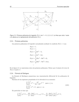 82 Funciones especiales
-1 -0.5 0.5 1
x
-1
-0.5
0.5
1
P0
P1
P2
P3
P4 P5
Figura 2.1: Primeros polinomios de Legendre Pl(x) con l = 0, 1, 2, 3, 4, 5. La l´ınea que corta l veces
a la abscisa es la representaci´on del polinomio Pl(x).
2.3.3. Primeros polinomios
Los primeros polinomios de Legendre normalizados mediante la condici´on Pl(1) = 1 son:
P0(x) = 1,
P1(x) = x,
P2(x) =
1
2
(3x2
− 1),
P3(x) =
1
2
(5x3
− 3x),
P4(x) =
1
8
(35x4
− 30x2
+ 3),
P5(x) =
1
8
(63x5
− 70x3
+ 15x),
...
En la ﬁgura 2.1 se representan estos seis primeros polinomios. N´otese que el n´umero de ceros de
Pl(x) es igual a l.
2.3.4. F´ormula de Rodrigues
La f´ormula de Rodrigues proporciona una representaci´on diferencial de los polinomios de
Legendre.
Partimos de las siguientes propiedades de la derivada de un monomio:
d
dx
n
xm
=
m!
(m − n)!
xm−n
para n ≤ m,
d
dx
n
xm
= 0 para n > m.
(2.31)
En particular se tiene que
d
dx
l
x2l−2m
=
(2l − 2m)!
(l − 2m)!
xl−2m
⇒ xl−2m
=
(l − 2m)!
(2l − 2m)!
d
dx
l
x2l−2m
.
 