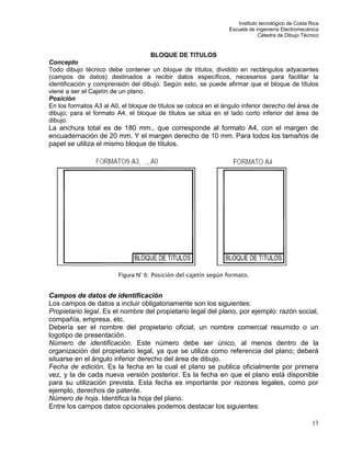 Instituto tecnológico de Costa Rica
Escuela de ingeniería Electromecánica
Cátedra de Dibujo Técnico
13
BLOQUE DE TITULOS
Concepto
Todo dibujo técnico debe contener un bloque de títulos, dividido en rectángulos adyacentes
(campos de datos) destinados a recibir datos específicos, necesarios para facilitar la
identificación y comprensión del dibujo. Según esto, se puede afirmar que el bloque de títulos
viene a ser el Cajetín de un plano.
Posición
En los formatos A3 al A0, el bloque de títulos se coloca en el ángulo inferior derecho del área de
dibujo; para el formato A4, el bloque de títulos se sitúa en el lado corto inferior del área de
dibujo.
La anchura total es de 180 mm., que corresponde al formato A4, con el margen de
encuadernación de 20 mm. Y el margen derecho de 10 mm. Para todos los tamaños de
papel se utiliza el mismo bloque de títulos.
Figura N° 6: Posición del cajetín según formato.
Campos de datos de identificación
Los campos de datos a incluir obligatoriamente son los siguientes:
Propietario legal. Es el nombre del propietario legal del plano, por ejemplo: razón social,
compañía, empresa, etc.
Debería ser el nombre del propietario oficial, un nombre comercial resumido o un
logotipo de presentación.
Número de identificación. Este número debe ser único, al menos dentro de la
organización del propietario legal, ya que se utiliza como referencia del plano; deberá
situarse en el ángulo inferior derecho del área de dibujo.
Fecha de edición. Es la fecha en la cual el plano se publica oficialmente por primera
vez, y la de cada nueva versión posterior. Es la fecha en que el plano está disponible
para su utilización prevista. Esta fecha es importante por rezones legales, como por
ejemplo, derechos de patente.
Número de hoja. Identifica la hoja del plano.
Entre los campos datos opcionales podemos destacar los siguientes:
 