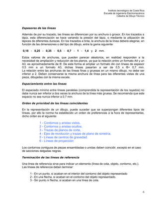 Instituto tecnológico de Costa Rica
Escuela de ingeniería Electromecánica
Cátedra de Dibujo Técnico
6
Espesores de las líneas
Además de por su trazado, las líneas se diferencian por su anchura o grosor. En los trazados a
lápiz, esta diferenciación se hace variando la presión del lápiz, o mediante la utilización de
lápices de diferentes durezas. En los trazados a tinta, la anchura de la línea deberá elegirse, en
función de las dimensiones o del tipo de dibujo, entre la gama siguiente:
0,18 - 0,25 - 0,35 - 0,5 - 0,7 - 1 - 1,4 y 2 mm.
Estos valores de anchuras, que pueden parecer aleatorios, en realidad responden a la
necesidad de ampliación y reducción de los planos, ya que la relación entre un formato A4 y un
A3, es aproximadamente de . De esta forma al ampliar un formato A4 con líneas de espesor
0,5 mm a un formato A3, dichas líneas pasarían a ser de 0,5 x = 0,7 mm.
La relación entre las anchuras de las líneas finas y gruesas en un mismo dibujo, no debe ser
inferior a 2. Deben conservarse la misma anchura de línea para las diferentes vistas de una
pieza, dibujadas con la misma escala.
Espaciamiento entre las líneas
El espaciado mínimo entre líneas paralelas (comprendida la representación de los rayados) no
debe nunca ser inferior a dos veces la anchura de la línea más gruesa. Se recomienda que este
espacio no sea nunca inferior a 0,7 mm.
Orden de prioridad de las líneas coincidentes
En la representación de un dibujo, puede suceder que se superpongan diferentes tipos de
líneas, por ello la norma ha establecido un orden de preferencias a la hora de representarlas,
dicho orden es el siguiente:
1 - Contornos y aristas vistos.
2 - Contornos y aristas ocultos.
3 - Trazas de planos de corte.
4 - Ejes de revolución y trazas de plano de simetría.
5 - Líneas de centros de gravedad.
6 - Líneas de proyección
Los contornos contiguos de piezas ensambladas o unidas deben coincidir, excepto en el caso
de secciones delgadas negras.
Terminación de las líneas de referencia
Una línea de referencia sirve para indicar un elemento (línea de cota, objeto, contorno, etc.).
Las líneas de referencia deben terminar:
1 - En un punto, si acaban en el interior del contorno del objeto representado
2 - En una flecha, si acaban en el contorno del objeto representado.
3 - Sin punto ni flecha, si acaban en una línea de cota.
 