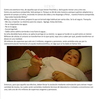 Como una aventura mas, de aquellas que sé que tienen final feliz y daría gusto revisar una y otra vez.
Como una aventura compartida. Solo porque sí. Porque se dió de esta manera y porque supimos adaptarnos y
ponerle el cuerpo y el alma, enciendo mi cámara de video y me dispongo a filmar... nuestra historia compartida.
- Que estás haciendo Micky?
Micky, o sea ella, mi amor, prepara lo que se tornará algo habitual por varios días. Se la vé segura. Tranquila.
- Me voy a inyectar. La vitamina para los coquis.- Agrega.-Estoy dormida…
- Se ve importante esa aguja.
- No es la aguja.
- Esa jeringa bah.
- Sabés cómo saldría corriendo si esa fuera la aguja…
Se echa decidida hacia atrás y se aplica la jeringa en su vientre. La aguja se hunde en su piel como un clamor.
Millones de células al unísono se transforman en lo que quizá, vaya uno a saber por qué, pueda transformar un
deseo en una realidad.
20 millones de espermas que solo son 2 millones, araganes y perezosos, serán asistidos esta vez por la
sobreestimulación hormonal y la ayuda medicocientífica, en algo que se ha dado en llamar ICSI.
v i e n tr e
Entonces, para que aquello sea efectivo, deben forzar la ovulación mediante estimulación para extraer mayor
cantidad de óvulos, los cuales serán sometidos mediante técnicas de laboratorio e invitados a encontrarse con
uno, solo uno de mis millones de espermas araganes y perezosos.
 
