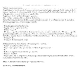D e s e a b a n u n h i j o . . . t u v i e r o n m i l e s .
Yo diría espermas de mierda.
Hay días que me levanto y verte llena de moretones me genera tal impotencia que preferiría acabar con todo
esto. La impotencia de entender que estás viviendo esto, que no es fácil, ni cómodo, ni grato, por culpa de mi
oligospermia me pone de verdad en un lugar terrible.
Tu panza, tu vientre tan lleno de agujas y agujeros.
Pero vuelvo a nosotros... Y te veo gloriosa, gladiadora...
Con un humor que sacás no sé de dónde, y una acititud merecedora de un niño con la mejor de las madres.
Entonces, solo por eso... mi cámara sigue rodando.
- En qué etapa estamos hoy. Contanos.
- Hoy nos vamos a aspirar los ovulos.
- Si? Paso a seguir?
- Me los van a guardar en la heladera.- Sugiere mientras peina su cabello recién lavado.- -Me los van a guardar
junto con los pescaditos. Los van a juntar… Y nos van a llamar cuando ya estén listos. Sábado… Domingo…-
Refunfuña relajada. -Cuando mamá esté durmiendo… Van a llamar, van a decir… los coquis quieren ir a la panza.
- A la espera de…
- A la espera de meterlos en la panza.
El día está radiante, pleno. Ya en el auto, nos dirigimos a la clínica.
- Que era lo que te inquietaba contame.
- Tengo dudas… quiero saber qué se siente cuando te chupan los ovulos.
- Si?
- Si. Cuando salgamos les voy a contar que se siente.
- Estas con miedito?
- Tengo sueño… No, no tengo miedo. Porque se que me van a dormir y no voy a sentir nada. Ahora si no me
vuelvo a despertar, miren este video.
Micky ríe. Yo río también. Sabemos que todo va a andar bien.
Por decreto. TODO ANDARÁ BIEN.
 