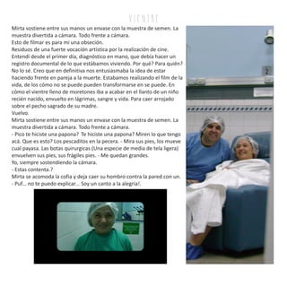 Mirta sostiene entre sus manos un envase con la muestra de semen. La
muestra divertida a cámara. Todo frente a cámara.
Esto de filmar es para mi una obseción.
Residuos de una fuerte vocación artística por la realización de cine.
Entendí desde el primer día, diagnóstico en mano, que debía hacer un
registro documental de lo que estábamos viviendo. Por qué? Para quién?
No lo sé. Creo que en definitiva nos entusiasmaba la idea de estar
haciendo frente en pareja a la muerte. Estabamos realizando el film de la
vida, de los cómo no se puede pueden transformarse en se puede. En
cómo el vientre lleno de moretones iba a acabar en el llanto de un niño
recién nacido, envuelto en lágrimas, sangre y vida. Para caer arrojado
sobre el pecho sagrado de su madre.
Vuelvo.
Mirta sostiene entre sus manos un envase con la muestra de semen. La
muestra divertida a cámara. Todo frente a cámara.
- Pico te hiciste una papona? Te hiciste una papona? Miren lo que tengo
acá. Que es esto? Los pescaditos en la pecera. - Mira sus pies, los mueve
cual payasa. Las botas quirurgicas (Una especie de media de tela ligera)
envuelven sus pies, sus frágiles pies. - Me quedan grandes.
Yo, siempre sostendiendo la cámara.
- Estas contenta.?
Mirta se acomoda la cofia y deja caer su hombro contra la pared con un.
- Puf… no te puedo explicar… Soy un canto a la alegría!.
v i e n tr e
 