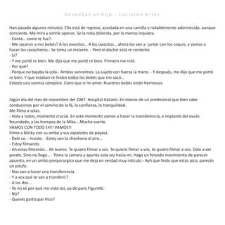 Han pasado algunos minutos. Ella está de regreso, acostada en una camilla y notablemente adormecida, aunque
conciente. Me mira y sonríe apenas. Se la nota dolorida, por lo menos inquieta.
- Contá… como te fue?.
- Me sacaron a mis bebés? A los ovocitos… A los ovocitos… ahora los van a juntar con los coquis, y vamos a
hacer los cococheros.- Se toma un instante. - Pero el doctor está re contento.
- Si?
- Y me porté re bien. Me dijo que me porté re bien. Primero me retó.
- Por qué?
- Porque no bajaba la cola.- Ambos sonreímos. Le sujeto con fuerza la mano. - Y después, me dijo que me porté
re bien. Y que estaban re lindos todos los bebés que me sacó…
Esbozo una sonrisa cómplice. Claro que sí mi amor. Nuestros bebés están hermosos.
Algún día del mes de noviembre del 2007. Hospital Italiano. En manos de un profesional que bien sabe
conducirnos por el camino de la fé, la confianza, la tranquilidad.
Me filmo a solas.
- Hola a todos, momento crucial. En este momento vamos a hacer la transferencia, e implante del ovulo
fecundado, a las trompas de la Mika… Mucha suerte.
VAMOS CON TODO EH!! VAMOS!!
Filmo a Micky con su ambo y sus zapatotes de payasa.
- Dale co. - Insiste. - Estoy con la chochona al aire…
- Estoy filmando.
- Ah estas filmando… Ah bueno. Te quiero filmar a vos. Te quiero filmar a vos, te quiero filmar a vos. Dale a ver
parate. Sino no llego… - Toma la cámara y apunta esta vez hacia mi. Hago un forzado movimiento de parecer
apuesto, en un ambo prequirurgico que me deja en verdad muy ridículo.- Ayh que lindo que estás pico, parecés
un pitufo.
- Nos van a hacer una transferencia.
- Y a vos qué te van a transferir?
- A los dos…
- Yo no sé por qué me visto así, yo de puro Figuretti.
- No?
- Querés participar Pico?
D e s e a b a n u n h i j o . . . t u v i e r o n m i l e s .
 