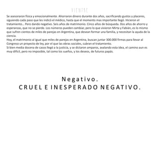 Se asesoraron física y emocionalmente. Ahorraron dinero durante dos años, sacrificando gustos y placeres,
siguiendo cada paso que les indicó el médico, hasta que el momento mas importante llegó. Hicieron el
tratamiento… Pero dando negativo. Seis años de matrimonio. Cinco años de búsqueda. Dos años de ahorro y
esperanzas, que no se pierde. Los números pueden cambiar, pero lo que vivieron Mirta y Fabián, es lo mismo
que sufren cientos de miles de parejas en Argentina, que desean formar una familia, y necesitan la ayuda de la
ciencia.
Hoy, el matrimonio al igual que miles de parejas en Argentina, buscan juntar 300.000 firmas para llevar al
Congreso un proyecto de ley, por el que las obras sociales, cubran el tratamiento.
Si bien media docena de casos llegó a la justicia, y se dictaron amparos, avalando esta idea, el camino aun es
muy difícil, pero no imposible, tal como los sueños, y los deseos, de futuros papás.
N e g a t i v o .
C R U E L E I N E S P E R A D O N E G AT I V O .
v i e n tr e
 