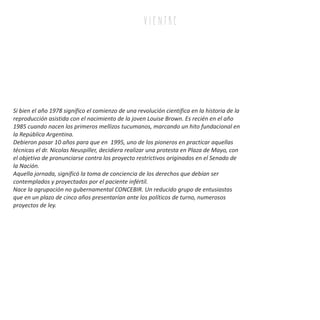 Si bien el año 1978 significo el comienzo de una revolución cientifica en la historia de la
reproducción asistida con el nacimiento de la joven Louise Brown. Es recién en el año
1985 cuando nacen los primeros mellizos tucumanos, marcando un hito fundacional en
la República Argentina.
Debieron pasar 10 años para que en 1995, uno de los pioneros en practicar aquellas
técnicas el dr. Nicolas Neuspiller, decidiera realizar una protesta en Plaza de Mayo, con
el objetivo de pronunciarse contra los proyecto restrictivos originados en el Senado de
la Nación.
Aquella jornada, significó la toma de conciencia de los derechos que debían ser
contemplados y proyectados por el paciente infértil.
Nace la agrupación no gubernamental CONCEBIR. Un reducido grupo de entusiastas
que en un plazo de cinco años presentarían ante los políticos de turno, numerosos
proyectos de ley.
v i e n tr e
 