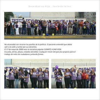 No alcanzaba con recorrer los pasillos de la política. El paciente entendió que debía
salir a la calle y luchar por sus derechos.
El 17 de mayo de 2008 nace la iniciativa popular SUMATE A DAR VIDA.
Escuelas, ferias, plazas, estadios de futbol. Cualquier rincón del país fue propicio para el
trabajo de miles de ciudadanos juntando firmas.
D e s e a b a n u n h i j o . . . t u v i e r o n m i l e s .
 
