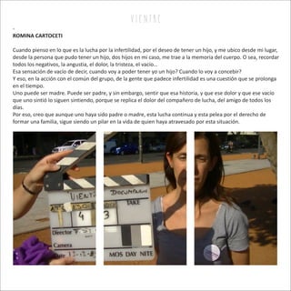 -
ROMINA CARTOCETI
Cuando pienso en lo que es la lucha por la infertilidad, por el deseo de tener un hijo, y me ubico desde mi lugar,
desde la persona que pudo tener un hijo, dos hijos en mi caso, me trae a la memoria del cuerpo. O sea, recordar
todos los negativos, la angustia, el dolor, la tristeza, el vacío…
Esa sensación de vacío de decir, cuando voy a poder tener yo un hijo? Cuando lo voy a concebir?
Y eso, en la acción con el común del grupo, de la gente que padece infertilidad es una cuestión que se prolonga
en el tiempo.
Uno puede ser madre. Puede ser padre, y sin embargo, sentir que esa historia, y que ese dolor y que ese vacío
que uno sintió lo siguen sintiendo, porque se replica el dolor del compañero de lucha, del amigo de todos los
días.
Por eso, creo que aunque uno haya sido padre o madre, esta lucha continua y esta pelea por el derecho de
formar una familia, sigue siendo un pilar en la vida de quien haya atravesado por esta situación.
v i e n tr e
 