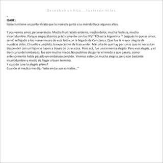 -
ISABEL
Isabel sostiene un portaretrato que la muestra junto a su marido hace algunos años.
Y aca vemos amor, perseverancia. Mucha frustración anterior, mucho dolor, mucha fantasía, mucha
incertidumbre. Porque empezábamos prácticamente con las INVITRO en la Argentina. Y después lo que es amor,
se vió reflejado a los nueve meses de esta foto con la llegada de Constanza. Que fue la mayor alegría de
nuestras vidas. El sueño cumplido, la expectativa de trascender. Mas alla de que hay personas que no necesitan
trascender con un hijo y lo hacen a través de otras cosa. Pero acá, fue una inmensa alegría. Pero eso alegría, y el
transcurso del embarazo, fue con mucho miedo.No pudimos desgarrar el miedo a que pasara, como
anteriormente había pasado un embarazo perdido. Vivimos esto con mucha alegría, pero con bastante
incertidumbre y miedo de llegar a buen termino.
Y cuando tuve la alegría plena?
Cuando el medico me dijo “este embarazo es viable…”
D e s e a b a n u n h i j o . . . t u v i e r o n m i l e s .
 