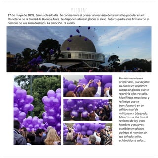 Pasaría un intenso
primer año, que dejaría
su huella en la primer
suelta de globos que se
repetiría año tras año.
Manifiesto emocional y
reflexivo que se
transformará en un
cálido ritual de
militancia y búsqueda.
Mientras se iba tras el
reclamo de ley, esos
hombres y mujeres
escribían en globos
violetas el nombre de
sus soñados hijos,
echándolos a volar…
17 de mayo de 2009. En un soleado día. Se conmemora el primer aniversario de la iniciativa popular en el
Planetario de la Ciudad de Buenos Aires. Se disponen a lanzar globos al cielo. Futuros padres los firman con el
nombre de sus ansiados hijos. La emoción. El sueño.
v i e n tr e
 