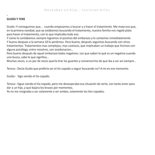 -
GUIDO Y TERE
Guido:-Y conseguimos que… cuando empezamos a buscar y a hacer el tratamiento. Me mata eso que,
en la primera navidad, que ya estábamos buscando el tratamiento, nuestra familia nos regaló plata
para hacer el tratamiento, con lo que implicaba todo eso.
Y como lo contábamos siempre logramos el positivo del embarazo y lo contamos inmediatamente.
Y bueno despues a la semana 10 lo perdimos. Pero bueno, después seguimos buscando con otros
tratamientos. Tratamientos mas complejos, mas costosos, que implicaban un trabajo que hicimos con
alguna psicóloga, entre nosotros, con ovodonacion…
Pero bueno después de aquel embarazo todos negativos. Los que saben lo qué es un negativo cuando
uno busca, sabe lo que significa…
Muchas veces, o un par de veces quería tirar los guantes y convencerme de que iba a ser así siempre…
Teresa:- Decía Guido que prefería ser el tío copado a seguir buscando no? A mi en ese momento.
Guido:- Sigo siendo el tío copado.
Teresa:- Sigue siendo el tío copado, pero me desesperaba esa situación de verlo, con tanto amor para
dar a un hijo, y que bajara los brazos por momentos.
Yo no me resignaba a ser solamente a ser ambos, solamente los tíos copados.
D e s e a b a n u n h i j o . . . t u v i e r o n m i l e s .
 