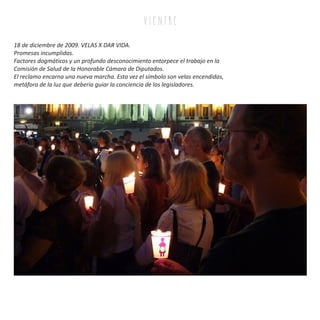 18 de diciembre de 2009. VELAS X DAR VIDA.
Promesas incumplidas.
Factores dogmáticos y un profundo desconocimiento entorpece el trabajo en la
Comisión de Salud de la Honorable Cámara de Diputados.
El reclamo encarna una nueva marcha. Esta vez el símbolo son velas encendidas,
metáfora de la luz que debería guiar la conciencia de los legisladores.
v i e n tr e
 