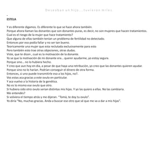 D e s e a b a n u n h i j o . . . t u v i e r o n m i l e s .
-
ESTELA
Y es diferente digamos. Es diferente lo que se hace ahora también.
Porque ahora llaman las donantes que son donantes puras, es decir, no son mujeres que hacen tratamientos.
Cual es el riesgo de la mujer que hace tratamiento?
Que alguna de ellas también tenían un problema de fertilidad no detectado.
Entonces por eso podía fallar y no ser tan bueno.
Teoricamente una mujer que esta reclutada exclusivamente para esto
Pero también esto trae otras objeciones, otras dudas.
Viste, que te dicen , cual es la motivación de la donante.
Yo se que la motivación de mi donante era… querer ayudarme, yo estoy segura.
Porque sino… no lo hubiera hecho.
Y creo que aun hoy en dia, a pesar de que haya una retribución, yo creo que las donantes quieren ayudar.
Porque sino no lo harían. Podrían conseguir el dinero de otra forma.
Entonces, si uno puede transmitirle eso a los hijos, no?.
Vos estas aca gracias a este ovulo en particular.
Y aca vuelvo a la historia de la genética.
No es lo mismo ese ovulo que otro.
Si hubiera sido otro ovulo serian distintas mis hijas. Y yo las quiero a ellas. No las cambiaria.
Me entendés?
Si volviera el tiempo atrás y me dijeran. “Tomá, te doy tu ovulo”.
Yo diría “No, muchas gracias. Anda a buscar ese otro que sé que me va a dar a mis hijas”.
 
