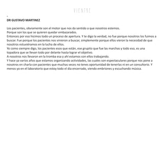 v i e n tr e
-
DR GUSTAVO MARTINEZ
Los pacientes, obviamente son el motor que nos da sentido a que nosotros estemos.
Porque son los que se quieren quedar embazarados.
Entonces por eso hicimos todo un proceso de apertura. Y te digo la verdad, no fue porque nosotros los fuimos a
buscar. Fue porque los pacientes nos vinieron a buscar, simplemente porque ellos vieron la necesidad de que
nosotros estuviéramos en la lucha de ellos.
Yo como siempre digo, los pacientes esos que están, ese grupito que fue las marchas y todo eso, es una
topadora que se llevan todo por delante hasta lograr el objetivo.
A nosotros nos llevaron en la tromba esa y ahí estamos con ellos trabajando.
Y hace ya varios años que estamos organizando actividades, las cuales son espectaculares porque nos pone a
nosotros en charla con pacientes que muchas veces no tenes oportunidad de tenerlas ni en un consultorio. Y
menos yo en el laboratorio que estoy todo el dia encerrado, viendo embriones y escuchando música.
 