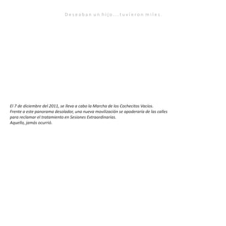 D e s e a b a n u n h i j o . . . t u v i e r o n m i l e s .
El 7 de diciembre del 2011, se lleva a cabo la Marcha de los Cochecitos Vacíos.
Frente a este panorama desolador, una nueva movilización se apoderaría de las calles
para reclamar el tratamiento en Sesiones Extraordinarias.
Aquello, jamás ocurrió.
 