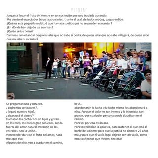 v i e n tr e
Juegan a llevar el fruto del vientre en un cochecito que solo traslada ausencia.
Me siento el espectador de un teatro siniestro ante el cual, de todos modos, caigo rendido.
¿Qué es esta pequeña multitud que hamaca sueños que no se pueden concretar?
¿En dónde han dejado sus sonrisas?
¿Quién se las borró?
Caminan con el andar de quien sabe que no sabe si podrá, de quien sabe que no sabe si llegará, de quien sabe
que no sabe si alcanzará.
Se preguntan una y otra vez.
¿podremos ser padres?,
¿llegará nuestro hijo?,
¿alcanzará el dinero?
Hamacan los cochecitos sin hijos y gritan…
yo los miro, los miro y grito con ellos, son la
fuerza del amor natural brotando de las
entrañas, son la unión…
y pretender dar con el fruto del amor, nada
mas que eso.
Algunos de ellos van a quedar en el camino,
lo sé…
abandonarán la lucha o la lucha misma los abandonará a
ellos. Porque el dolor es tan intenso y la injusticia, tan
grande, que cualquier persona puede claudicar en el
camino.
Por eso, por eso están aca.
Por eso redoblan la apuesta, para sostener al que está al
borde del abismo, para que la justicia no demore 25 años
más,y para que el vacío legal deje de ser tan vacío, como
esos cochecitos que mecen, sin cesar.
 