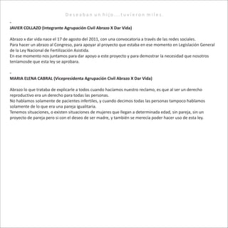 D e s e a b a n u n h i j o . . . t u v i e r o n m i l e s .
-
JAVIER COLLAZO (Integrante Agrupación Civil Abrazo X Dar Vida)
Abrazo x dar vida nace el 17 de agosto del 2011, con una convocatoria a través de las redes sociales.
Para hacer un abrazo al Congreso, para apoyar al proyecto que estaba en ese momento en Legislación General
de la Ley Nacional de Fertilización Asistida.
En ese momento nos juntamos para dar apoyo a este proyecto y para demostrar la necesidad que nosotros
teníamosde que esta ley se aprobara.
-
MARIA ELENA CABRAL (Vicepresidenta Agrupación Civil Abrazo X Dar Vida)
Abrazo lo que trataba de explicarle a todos cuando hacíamos nuestro reclamo, es que al ser un derecho
reproductivo era un derecho para todas las personas.
No hablamos solamente de pacientes infertiles, y cuando decimos todas las personas tampoco hablamos
solamente de lo que era una pareja igualitaria.
Tenemos situaciones, o existen situaciones de mujeres que llegan a determinada edad, sin pareja, sin un
proyecto de pareja pero si con el deseo de ser madre, y también se merecía poder hacer uso de esta ley.
 