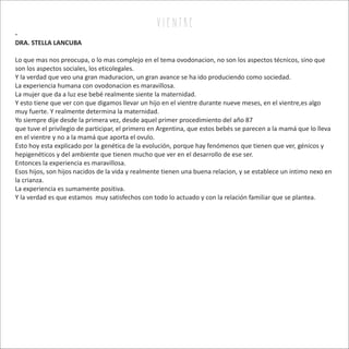 v i e n tr e
-
DRA. STELLA LANCUBA
Lo que mas nos preocupa, o lo mas complejo en el tema ovodonacion, no son los aspectos técnicos, sino que
son los aspectos sociales, los eticolegales.
Y la verdad que veo una gran maduracion, un gran avance se ha ido produciendo como sociedad.
La experiencia humana con ovodonacion es maravillosa.
La mujer que da a luz ese bebé realmente siente la maternidad.
Y esto tiene que ver con que digamos llevar un hijo en el vientre durante nueve meses, en el vientre,es algo
muy fuerte. Y realmente determina la maternidad.
Yo siempre dije desde la primera vez, desde aquel primer procedimiento del año 87
que tuve el privilegio de participar, el primero en Argentina, que estos bebés se parecen a la mamá que lo lleva
en el vientre y no a la mamá que aporta el ovulo.
Esto hoy esta explicado por la genética de la evolución, porque hay fenómenos que tienen que ver, génicos y
hepigenéticos y del ambiente que tienen mucho que ver en el desarrollo de ese ser.
Entonces la experiencia es maravillosa.
Esos hijos, son hijos nacidos de la vida y realmente tienen una buena relacion, y se establece un intimo nexo en
la crianza.
La experiencia es sumamente positiva.
Y la verdad es que estamos muy satisfechos con todo lo actuado y con la relación familiar que se plantea.
 