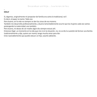 D e s e a b a n u n h i j o . . . t u v i e r o n m i l e s .
-
DOLLY
Si, digamos, originalmente mi proyector de familia era como lo tradicional, no?.
Es decir, el papá, la mamá. Todo eso.
Pero bueno, en la vida no siempre se dan las cosas de esa manera.
También me desarrolle profesionalmente, y bueno lamentablemente ocurre que las mujeres cada vez vamos
postergando la maternidad, eso también.
Pero bueno, mi deseo de ser madre algún dia siempre estuvo ahí.
Entonces llegó un momento en la vida que me vi en la situación, no, no se dio la cuestión de formar una familia
tradicionalmente y dije, quiero ser mamá, tengo mucho amor para dar.
Creo razonablemente que puedo educar un hijo, sacarlo adelante.
 