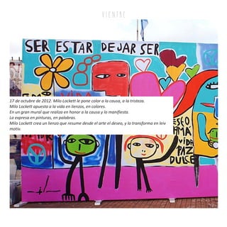 v i e n tr e
17 de octubre de 2012. Milo Lockett le pone color a la causa, a la tristeza.
Milo Lockett apuesta a la vida en lienzos, en colores.
En un gran mural que realiza en honor a la causa y lo manifiesta.
La expresa en pinturas, en palabras.
Milo Lockett crea un lienzo que resume desde el arte el deseo, y lo transforma en leiv
motiv.
 
