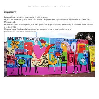D e s e a b a n u n h i j o . . . t u v i e r o n m i l e s .
-
MILO LOCKETT
La verdad que me parece interesante el acto de amor.
De esta necesidad de querer armar una familia. De querer traer hijos al mundo. No dudo de esa capacidad.
Me sorprende.
En un mundo tan difícil digamos, que haya gente que tenga tanto amor y que tenga el deseo de armar familias
y de traer vida.
Me parece que desde ese lado me sumo yo, me parece que es interesante ese acto.
Hacer incapie en el amor y en la familia.
La verdad que es un problema que tiene que ser de toda la sociedad, no es un problema de unos pocos.
Nosotros tenemos que buscar una sociedad mas justa, mas equilibrada.
Me conmovió el acto de amor, es un mundo muy violento, es un mundo muy salvaje, muy dividido.
Y me conmueve que haya personas que quieran traer niños al mundo.
Eso, fue lo que me conmovio.
Y cuando hable con Fabián, y su pareja le retruque enseguida sobre todo a él, lo del vientre vacio, le dije, no
vamos a llenar ese vientre. Vamos a hacer todo lo posible porque nazcan esos niños.
Asi que, por eso un poco la idea de los niños en los vientres, me parecía como importante eso.
Igual, les agradezco de parte de la sociedad porque nos hacen tomar conciencia.
Es un problema que tiene que ser de todos.
Tenemos que buscar una sociedad mas justa.
No solo hablando como ciudadano, sino como especie.
Me parece que nos hemos transformado con los años, y este es un mundo muy violento y tenemos que tratar
de revertir eso y dar un mensaje de esperanza.
Porque la vida es muy linda.
Gracias.
 