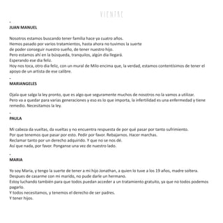 v i e n tr e
-
JUAN MANUEL
Nosotros estamos buscando tener familia hace ya cuatro años.
Hemos pasado por varios tratamientos, hasta ahora no tuvimos la suerte
de poder conseguir nuestro sueño, de tener nuestro hijo.
Pero estamos ahí en la búsqueda, tranquilos, algún dia llegará.
Esperando ese dia feliz.
Hoy nos toca, otro dia feliz, con un mural de Milo encima que, la verdad, estamos contentísimos de tener el
apoyo de un artista de ese calibre.
-
MARIANGELES
Ojala que salga la ley pronto, que es algo que seguramente muchos de nosotros no la vamos a utilizar.
Pero va a quedar para varias generaciones y eso es lo que importa, la infertilidad es una enfermedad y tiene
remedio. Necesitamos la ley.
-
MARIA
Yo soy Maria, y tengo la suerte de tener a mi hijo Jonathan, a quien lo tuve a los 19 años, madre soltera.
Despues de casarme con mi marido, no pude darle un hermano.
Estoy luchando también para que todos puedan acceder a un tratamiento gratuito, ya que no todos podemos
pagarlo.
Y todos necesitamos, y tenemos el derecho de ser padres.
Y tener hijos.
-
PAULA
Mi cabeza da vueltas, da vueltas y no encuentra respuesta de por qué pasar por tanto sufrimiento.
Por que tenemos que pasar por esto. Pedir por favor. Rebajarnos. Hacer marchas.
Reclamar tanto por un derecho adquirido. Y que no se nos dé.
Así que nada, por favor. Ponganse una vez de nuestro lado.
 