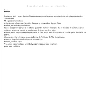 D e s e a b a n u n h i j o . . . t u v i e r o n m i l e s .
-
YANINA
Soy Yanina Solís y vine a Buenos Aires porque estamos haciendo un tratamiento con mi esposo de Alta
Complejidad.
Mi esposo se llama Juan.
Y vine a esperarlo porque hace diez días que yo estoy acá en Buenos Aires.
Y bueno, estamos en tratamiento...
Yo vine a esperarlo porque él va a tener que entre martes y miércoles dar su muestra de semen para que
podamos tener, o al menos, la oportunidad de tener nuestros hijos.
Y bueno, estoy un poco nerviosa porque no es fácil, viajar. Salir de tu provincia. Con las ganas de querer ser
padres.
Y bueno, en mi provincia no tenemos Centro de Fertilidad de Alta Complejidad.
Y nuestro diagnóstico es fertilidad de segundo tipo,
Y bueno, vinimos a eso.
A hacer un tratamiento de fertilidad y esperemos que todo vaya bien,
y que todo esté bien.
 