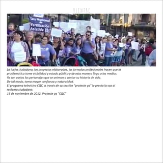 v i e n tr e
La lucha ciudadana, los proyectos elaborados, las jornadas profesionales hacen que la
problemática tome visibilidad y estado público y de esta manera llega a los medios.
Ya son varios los personajes que se animan a contar su historia de vida.
De tal modo, toma mayor confianza y naturalidad.
El programa televisivo CQC, a través de su sección “proteste ya” le presta la voz al
reclamo ciudadano.
16 de noviembre de 2012. Proteste ya “CQC”
 