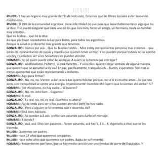 v i e n tr e
MUJER:- Y hay un negocio muy grande detrás de todo esto. Creemos que las Obras Sociales están trabando
mucho esto.
MUJER:- El 20% de la comunidad argentina, tiene infertilidad.Lo que pasa que lamentablemente es algo que no
se dice. Y le puedo asegurar que cada uno de los que nos mira, tiene un amigo, un hermano, hasta un familiar
muy cercano...
Que no lo dice... que no lo dice.
Así que por favor necesitamos la Ley para todos, para todos los argentinos.
Porque la salud es el derecho mas grande que tenemos.
GONZALITO:- Vamos por acá... Que tal buenas tardes... Mire estoy con quinientas personas mas o menos... que
están en representación de papás y mamás que quieren tener un hijo. Y no pueden porque todavía no se aprobó
una ley. Queríamos ver si los Senadores los pueden atender.
HOMBRE:- No sé quien puede estar, te averiguo. A quien se lo tienen que entregar?
GONZALITO:- Al oficialismo, Pichetto, si está Pichetto... Y sino ellos, quieren dejar sentado de alguna manera,
que quieren que se apruebe la ley no? En paz, pacificamente, tranquilos eh... Bueno, esperamos. Son mas o
menos quinientos que están representando a millones.
HOMBRE:- Algo para firmar?
GONZALITO:- No, no, no. Vienen a dar la cara.Los quiero felicitar porque, no sé si es mucho amor... lo que sea
pero, con tranquilidad se siente una energía, impresionante! Increíble eh! Espero que lo sientan ahí arriba!! Si?
HOMBRE:- Del oficialismo, no hay nadie... Si quieren?
GONZALITO:- No, no, está bien... Cagamos!
HOMBRE:- Es real.
GONZALITO:- Es real, no, no, es real. Que hora es ahora?
HOMBRE:- Fuí de onda para ver si los pueden atender, pero no hay nadie.
GONZALITO:- Pero a alguien se lo tenemos que ir diciendo, no?
HOMBRE:- Está bien, bárbaro.
GONZALITO:- Se quedan acá uds. y ellos van pasando para darles el mensaje.
HOMBRE:- A donde?
GONZALITO:- Acá, acá. Ellos van pasando... Vayan pasando, acá hay 1, 2 3... 4, diganselo a ellos que se los
trasmita.
MUJER:- Queremos ser padres.
MUJER:- Hace 27 años que queremos ser padres.
MUJER:- Hace ocho años que queremos ser padres. Basta de sufrimiento.
HOMBRE:- Recuerdenles por favor, que ya hay media sanción por unanimidad de parte de Diputados. Y
 