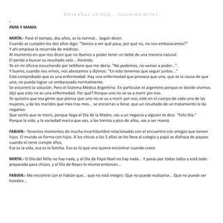 D e s e a b a n u n h i j o . . . t u v i e r o n m i l e s .
-
PAPA Y MAMA
MIRTA:- Pasó el tiempo, dos años, es lo normal... Según dicen.
Cuando se cumplen los dos años digo: "Vamos a ver qué pasa, por qué no, no nos embazaramos?"
Y ahí empieza la recorrida de médicos.
Al momento en que nos dicen que no íbamos a poder tener un bebé de una manera natural.
El yendo a buscar su resultado solo... llorando.
Yo en mi oficina escuchando por teléfono que me decía: "No podemos, no vamos a poder...".
Y bueno, cuando nos vimos, nos abrazamos y dijimos: "En esto tenemos que seguir juntos..."
Está comprobado que es una enfermedad. Hay una enfermedad que provoca que uno, que es la causa de que
uno, no pueda lograr un embarazado normalmente.
Se encontró la solución. Pero el Sistema Médico Argentino. En particular el argentino porque es donde vivimos.
dijo que esto no es una enfermedad. Por qué? Porque uno no se va a morir por eso.
Yo quisiera que esa gente que piensa que uno no se va a morir por eso, esté en el cuerpo de cada una de las
mujeres, y de los maridos que mes tras mes... se encierran a llorar, que un resultado de un tratamiento le da
negativo.
Que sentís que te morís, porque llega el Día de la Madre, vas a un negocio y alguien te dice: "Feliz Día."
Porque la vida, y la sociedad marca que vos, a los treinta y pico de años, vas a ser mamá.
FABIAN:- Tenemos momentos de mucha incertidumbre relacionadas con el encuentro con amigos que tienen
hijos. El mundo se forma con hijos. A los chicos a los 5 años se los lleva al colegio y papá se disfraza de payaso
cuando el nene cumple años,
Esa es la vida, esa es la familia. Eso es lo que uno quiere encontrar cuando crece.
MIRTA:- El Día del Niño no hay nada, y el Día de Papá Noel no hay nada... Y pasás por todos lados y está todo
preparado para chicos, y el Día de Reyes lo mismo entonces...
FABIAN:- Me encontré con el Fabián que... que no está integro. Que no puede realizarse... Que no puede ser
hombre...
 