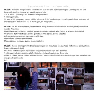 D e s e a b a n u n h i j o . . . t u v i e r o n m i l e s .
MUJER:- Bueno mi imagen infértil son todos los Días del Niño. Los Reyes Magos. Cuando paso por una
juguetería y quiero comprar un juguete para mi hijo.
Y es el vacío... que tengo acá. Esa es mi imagen infértil.
Y mi imagen feliz...
Va a ser el día que pueda sacar a mi hijo a la plaza. El día que lo tenga... y que lo pueda llevar junto con mi
marido los tres de la mano. Esa es mi imagen, mi imagen feliz...
MUJER:- Me dió esta impresión, la verdad que estoy admirada de tantas fotos. Cuanta gente participó de
nuestra Argentina.
Me dió la sensación como a muchos que estamos acercándonos a las fiestas, el arbolito de Navidad.
Un arbolito de Navidad vacío. Sin las gametas. Sin las bolitas. Sin las lucecitas.
Así nos sentimos nosotras. Las mujeres infértiles.
Los hombres con esta enfermedad...
Me parece que es injusto que no tengamos la ley.
MUJER:- Bueno, mi imagen infértil es los domingos con mi cuñado con sus hijos, mi hermana con sus hijos.
Esa es mi imagen infértil.
Una mesa en familia y que nosotros no tengamos nuestros hijos para disfrutar.
Y mi imagen feliz con respecto a la fertilidad, es el día del nacimiento de mi hijo.
Ahí en la sala de partos, con mi bebé en brazos. Con todo el sufrimiento. Que calculo que va a ser la felicidad
mas grande del mundo.
Eso.
 