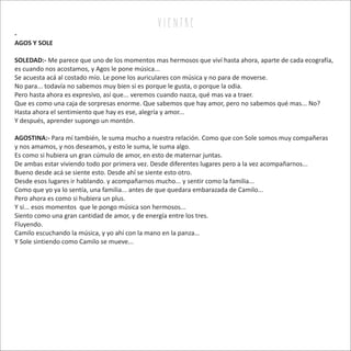 v i e n tr e
-
AGOS Y SOLE
SOLEDAD:- Me parece que uno de los momentos mas hermosos que viví hasta ahora, aparte de cada ecografía,
es cuando nos acostamos, y Agos le pone música...
Se acuesta acá al costado mío. Le pone los auriculares con música y no para de moverse.
No para... todavía no sabemos muy bien si es porque le gusta, o porque la odia.
Pero hasta ahora es expresivo, así que... veremos cuando nazca, qué mas va a traer.
Que es como una caja de sorpresas enorme. Que sabemos que hay amor, pero no sabemos qué mas... No?
Hasta ahora el sentimiento que hay es ese, alegría y amor...
Y después, aprender supongo un montón.
AGOSTINA:- Para mí también, le suma mucho a nuestra relación. Como que con Sole somos muy compañeras
y nos amamos, y nos deseamos, y esto le suma, le suma algo.
Es como si hubiera un gran cúmulo de amor, en esto de maternar juntas.
De ambas estar viviendo todo por primera vez. Desde diferentes lugares pero a la vez acompañarnos...
Bueno desde acá se siente esto. Desde ahí se siente esto otro.
Desde esos lugares ir hablando. y acompañarnos mucho... y sentir como la familia...
Como que yo ya lo sentía, una familia... antes de que quedara embarazada de Camilo...
Pero ahora es como si hubiera un plus.
Y si... esos momentos que le pongo música son hermosos...
Siento como una gran cantidad de amor, y de energía entre los tres.
Fluyendo.
Camilo escuchando la música, y yo ahí con la mano en la panza...
Y Sole sintiendo como Camilo se mueve...
 