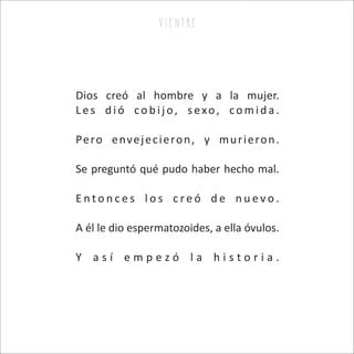 Dios creó al hombre y a la mujer.
L es d ió co b ij o, s exo, co m id a .
Pero envejecieron, y murieron.
Se preguntó qué pudo haber hecho mal.
E n t o n c e s l o s c r e ó d e n u e v o .
A él le dio espermatozoides, a ella óvulos.
Y a s í e m p e z ó l a h i s t o r i a .
v i e n tr e
 
