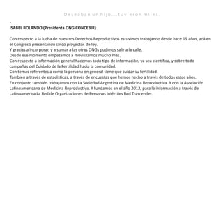 D e s e a b a n u n h i j o . . . t u v i e r o n m i l e s .
-
ISABEL ROLANDO (Presidenta ONG CONCEBIR)
Con respecto a la lucha de nuestros Derechos Reproductivos estuvimos trabajando desde hace 19 años, acá en
el Congreso presentando cinco proyectos de ley.
Y gracias a incorporar, y a sumar a las otras ONGs pudimos salir a la calle.
Desde ese momento empezamos a movilizarnos mucho mas.
Con respecto a información general hacemos todo tipo de información, ya sea científica, y sobre todo
campañas del Cuidado de la Fertilidad hacia la comunidad.
Con temas referentes a cómo la persona en general tiene que cuidar su fertilidad.
También a través de estadísticas, a través de encuestas que hemos hecho a través de todos estos años.
En conjunto también trabajamos con La Sociedad Argentina de Medicina Reproductiva. Y con la Asociación
Latinoamericana de Medicina Reproductiva. Y fundamos en el año 2012, para la información a través de
Latinoamerica La Red de Organizaciones de Personas Infértiles Red Trascender.
 