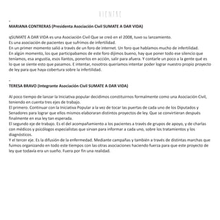 v i e n tr e
-
MARIANA CONTRERAS (Presidenta Asociación Civil SUMATE A DAR VIDA)
qSUMATE A DAR VIDA es una Asociación Civil Que se creó en el 2008, tuvo su lanzamiento.
Es una asociación de pacientes que sufrimos de infertilidad.
En un primer momento salió a través de un foro de internet. Un foro que hablamos mucho de infertilidad.
En algún momento, los que participabamos de este foro dijimos bueno, hay que poner todo ese silencio que
teníamos, esa angustia, esos llantos, ponerlos en acción, salir para afuera. Y contarle un poco a la gente qué es
lo que se siente esto que pasamos. E intentar, nosotros queríamos intentar poder lograr nuestro propio proyecto
de ley para que haya cobertura sobre la infertilidad.
-
TERESA BRAVO (Integrante Asociación Civil SUMATE A DAR VIDA)
Al poco tiempo de lanzar la Iniciativa popular decidimos constituirnos formalmente como una Asociación Civil,
teniendo en cuenta tres ejes de trabajo.
El primero. Continuar con la Iniciativa Popular a la vez de tocar las puertas de cada uno de los Diputados y
Senadores para lograr que ellos mismos elaboraran distintos proyectos de ley. Que se convirtieran después
finalmente en esa ley tan esperada.
El segundo eje de trabajo. Es el del acompañamiento a los pacientes a través de grupos de apoyo, y de charlas
con médicos y psicólogos especialistas que sirvan para informar a cada uno, sobre los tratamientos y los
diagnósticos.
Y el tercer eje. Es la difusión de la enfermedad. Mediante campañas y también a través de distintas marchas que
fuimos organizando en todo este tiempos con las otras asociaciones haciendo fuerza para que este proyecto de
ley que todavía era un sueño. Fuera por fin una realidad.
 