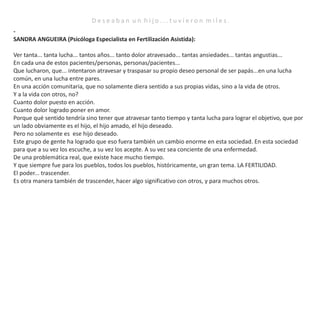D e s e a b a n u n h i j o . . . t u v i e r o n m i l e s .
-
SANDRA ANGUEIRA (Psicóloga Especialista en Fertilización Asistida):
Ver tanta... tanta lucha... tantos años... tanto dolor atravesado... tantas ansiedades... tantas angustias...
En cada una de estos pacientes/personas, personas/pacientes...
Que lucharon, que... intentaron atravesar y traspasar su propio deseo personal de ser papás...en una lucha
común, en una lucha entre pares.
En una acción comunitaria, que no solamente diera sentido a sus propias vidas, sino a la vida de otros.
Y a la vida con otros, no?
Cuanto dolor puesto en acción.
Cuanto dolor logrado poner en amor.
Porque qué sentido tendría sino tener que atravesar tanto tiempo y tanta lucha para lograr el objetivo, que por
un lado obviamente es el hijo, el hijo amado, el hijo deseado.
Pero no solamente es ese hijo deseado.
Este grupo de gente ha logrado que eso fuera también un cambio enorme en esta sociedad. En esta sociedad
para que a su vez los escuche, a su vez los acepte. A su vez sea conciente de una enfermedad.
De una problemática real, que existe hace mucho tiempo.
Y que siempre fue para los pueblos, todos los pueblos, históricamente, un gran tema. LA FERTILIDAD.
El poder... trascender.
Es otra manera también de trascender, hacer algo significativo con otros, y para muchos otros.
 
