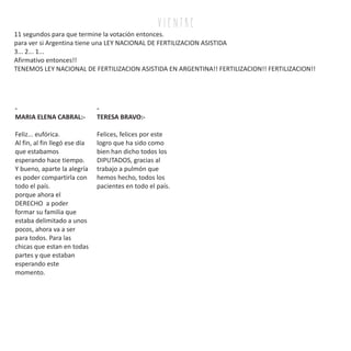 v i e n tr e
11 segundos para que termine la votación entonces.
para ver si Argentina tiene una LEY NACIONAL DE FERTILIZACION ASISTIDA
3... 2... 1...
Afirmativo entonces!!
TENEMOS LEY NACIONAL DE FERTILIZACION ASISTIDA EN ARGENTINA!! FERTILIZACION!! FERTILIZACION!!
-
MARIA ELENA CABRAL:-
Feliz... eufórica.
Al fin, al fin llegó ese día
que estabamos
esperando hace tiempo.
Y bueno, aparte la alegría
es poder compartirla con
todo el país.
porque ahora el
DERECHO a poder
formar su familia que
estaba delimitado a unos
pocos, ahora va a ser
para todos. Para las
chicas que estan en todas
partes y que estaban
esperando este
momento.
-
TERESA BRAVO:-
Felices, felices por este
logro que ha sido como
bien han dicho todos los
DIPUTADOS, gracias al
trabajo a pulmón que
hemos hecho, todos los
pacientes en todo el país.
 