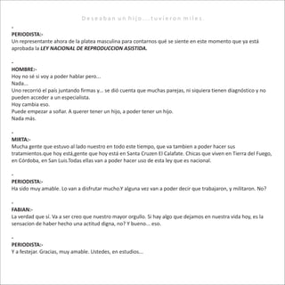 D e s e a b a n u n h i j o . . . t u v i e r o n m i l e s .
-
PERIODISTA:-
Un representante ahora de la platea masculina para contarnos qué se siente en este momento que ya está
aprobada la LEY NACIONAL DE REPRODUCCION ASISTIDA.
-
HOMBRE:-
Hoy no sé si voy a poder hablar pero...
Nada...
Uno recorrió el país juntando firmas y... se dió cuenta que muchas parejas, ni siquiera tienen diagnóstico y no
pueden acceder a un especialista.
Hoy cambia eso.
Puede empezar a soñar. A querer tener un hijo, a poder tener un hijo.
Nada más.
-
MIRTA:-
Mucha gente que estuvo al lado nuestro en todo este tiempo, que va tambien a poder hacer sus
tratamientos.que hoy está,gente que hoy está en Santa Cruzen El Calafate. Chicas que viven en Tierra del Fuego,
en Córdoba, en San Luis.Todas ellas van a poder hacer uso de esta ley que es nacional.
-
PERIODISTA:-
Ha sido muy amable. Lo van a disfrutar mucho.Y alguna vez van a poder decir que trabajaron, y militaron. No?
-
FABIAN:-
La verdad que sí. Va a ser creo que nuestro mayor orgullo. Si hay algo que dejamos en nuestra vida hoy, es la
sensacion de haber hecho una actitud digna, no? Y bueno... eso.
-
PERIODISTA:-
Y a festejar. Gracias, muy amable. Ustedes, en estudios...
 