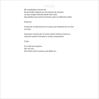 v i e n tr e
Mi cumpleaños número 43.
Sé que todos esperan los tres deseos de siempre.
Los que vengo soñando desde hace años.
Hoy prefiero que sean los mismos, pero en diferente orden.
Entonces.
Conservar la coherencia con la que creo mantenerme en vivo
y en pie.
Conservar el amor por mi amor contra viento y marea y a
costa de sueños frustrados y nuevos amaneceres.
E hijo…
Si la vida asi lo quiere…
Dar con vos…
Del modo y de la manera, que deba ser…
 