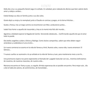 v i e n tr e
Dolly dio a luz a su pequeño Daniel segun lo soñado. En soledad, pero rodeada de afectos que bien sabrán darle
amor y cobijo a ambos...
Estela festeja sus días en familia junto a sus dos soles.
Gisela dejó su enojo y lo reemplazó junto a Claudio en caricias y juegos, en la tierna Felicitas...
Guido y Teresa, tras un largo camino se encontraron con Mai y anduvieron juntos...
Isabel hizo honor a aquello de trascender, y hoy es la mamá más feliz del mundo…
Agostina y Soledad esperan la llegada de Camilo. Venciendo obstáculos... Confirmando aquello de que el amor
todo lo puede.
Dos bellos angelitos cuidan a Silvina y Rodrigo. Como dulces campanitas, saben que ellos deben seguir
amándose y cuidándose el uno al otro...
Un nuevo comienzo se asoma en la vida de Vanesa y Ariel, Nuevos soles, nueva vida, nuevo amanecer. El
Génesis...
Y nuevos sueños se asomarán a lo ya soñado en la vida de Yanina y Juan, para mantenerse vivos y con fe...
Una promisoria espera nos pone expectantes al llamado del juzgado hasta dar con vos., mientras disfrutamos
de nosotros, de nuestras mascotas, de nuestra vida...
Mariana encuentra en Tomy su paz, su orgullo. Brinda esperanzas de un posible encuentro. Pero mejor aún, día
a día le habla de valores, de sentimientos, de honestidad...
 