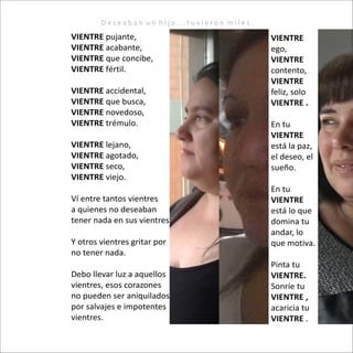 D e s e a b a n u n h i j o . . . t u v i e r o n m i l e s .
VIENTRE pujante,
VIENTRE acabante,
VIENTRE que concibe,
VIENTRE fértil.
VIENTRE accidental,
VIENTRE que busca,
VIENTRE novedoso,
VIENTRE trémulo.
VIENTRE lejano,
VIENTRE agotado,
VIENTRE seco,
VIENTRE viejo.
Ví entre tantos vientres
a quienes no deseaban
tener nada en sus vientres.
Y otros vientres gritar por
no tener nada.
Debo llevar luz a aquellos
vientres, esos corazones
no pueden ser aniquilados
por salvajes e impotentes
vientres.
VIENTRE
ego,
VIENTRE
contento,
VIENTRE
feliz, solo
VIENTRE .
En tu
VIENTRE
está la paz,
el deseo, el
sueño.
En tu
VIENTRE
está lo que
domina tu
andar, lo
que motiva.
Pinta tu
VIENTRE.
Sonríe tu
VIENTRE ,
acaricia tu
VIENTRE .
 