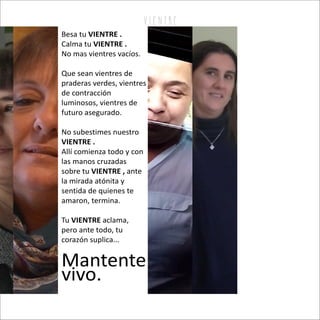 v i e n tr e
Besa tu VIENTRE .
Calma tu VIENTRE .
No mas vientres vacíos.
Que sean vientres de
praderas verdes, vientres
de contracción
luminosos, vientres de
futuro asegurado.
No subestimes nuestro
VIENTRE .
Allí comienza todo y con
las manos cruzadas
sobre tu anteVIENTRE ,
la mirada atónita y
sentida de quienes te
amaron, termina.
Tu aclama,VIENTRE
pero ante todo, tu
corazón suplica...
Mantente
vivo.
 