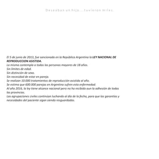 D e s e a b a n u n h i j o . . . t u v i e r o n m i l e s .
El 5 de junio de 2013, fue sancionada en la República Argentina la LEY NACIONAL DE
REPRODUCCION ASISTIDA.
La misma contempla a todas las personas mayores de 18 años.
Sin límites de edad.
Sin distinción de sexo.
Sin necesidad de estar en pareja.
Se realizan 10.000 tratamientos de reproducción asistida al año.
Se estima que 600.000 parejas en Argentina sufren esta enfermedad.
Al año 2016, la ley tiene alcance nacional pero no ha recibido aun la adhesión de todas
las provincias.
Las agrupaciones civiles continúan luchando al día de la fecha, para que las garantías y
necesidades del paciente sigan siendo resguardadas.
 
