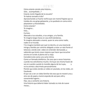 Cómo estarás viendo esta historia…
Solo… acompañado…?
Estarás recién llegado de la escuela?
Te habrás tomado el día?
Aprovechando un fuerte resfrío que con mamá fingiste que se
trataba de una gripe galopante, y te quedaste en cama entre
playstation y chocolatadas.
Como estarás?
Te imagino…
Feliz…
Curioso.
Abocado a tus estudios, a tus amigos, a tu familia.
Te imagino largas horas en casa disfrutándonos.
Te imagino abrazado a mamá, quien te ama como nadie,
nadie en el mundo.
Y te imagino también por qué no decirlo, en una mezcla de
intriga y fastidio por sentirte obligado a estar un rato frente al
televisor, viendo este video sin entender demasiado, y
sabiendo que tenés cosas mejores que hacer que escuchar
encima en la tele al plomo de tu viejo.
Considerá esto como una carta intima.
Como un llamado telefónico. De esos que a veces hacemos
cuando nos extrañamos mucho. O el que vos mismo hacés de
vez en cuando cuando te mandás alguna de las tuyas, y
no te animás a decírmelo personalmente.
Ponele que estás viendo un video en youtube, en las redes, en
Facebook.
O que vas a ver un video familiar de esos que te mostré una y
otra vez de papá y mamá viajando de acá para allá y
conociendo lugares...
Hijo, voy a contarte una historia.
Una historia que debería haber tomado no más de nueve
meses…
v i e n tr e
 